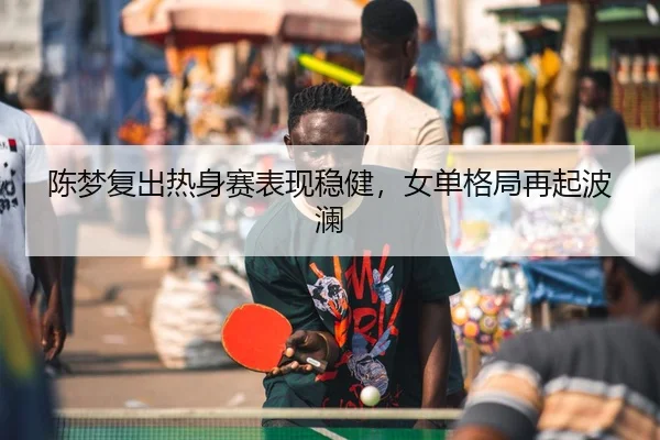 陈梦复出热身赛表现稳健，女单格局再起波澜 - ManBetXChina